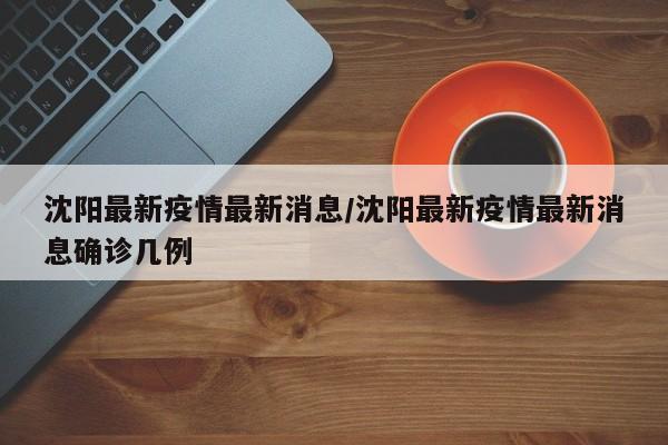 沈阳最新疫情最新消息/沈阳最新疫情最新消息确诊几例